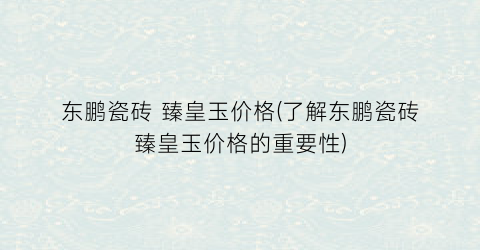 东鹏瓷砖 臻皇玉价格(了解东鹏瓷砖臻皇玉价格的重要性)